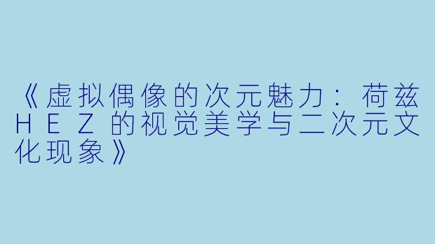《虚拟偶像的次元魅力：荷兹HEZ的视觉美学与二次元文化现象》