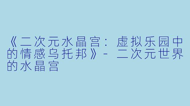 《二次元水晶宫：虚拟乐园中的情感乌托邦》-二次元世界的水晶宫