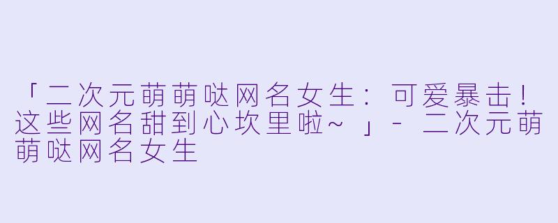 「二次元萌萌哒网名女生：可爱暴击！这些网名甜到心坎里啦~」-二次元萌萌哒网名女生