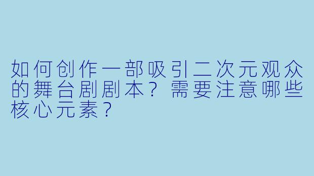 如何创作一部吸引二次元观众的舞台剧剧本？需要注意哪些核心元素？