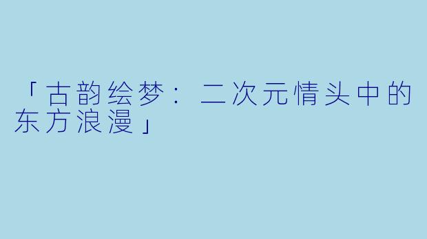 「古韵绘梦:二次元情头中的东方浪漫」