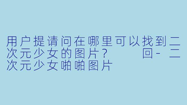 用户提请问在哪里可以找到二次元少女的图片？

回-二次元少女啪啪图片