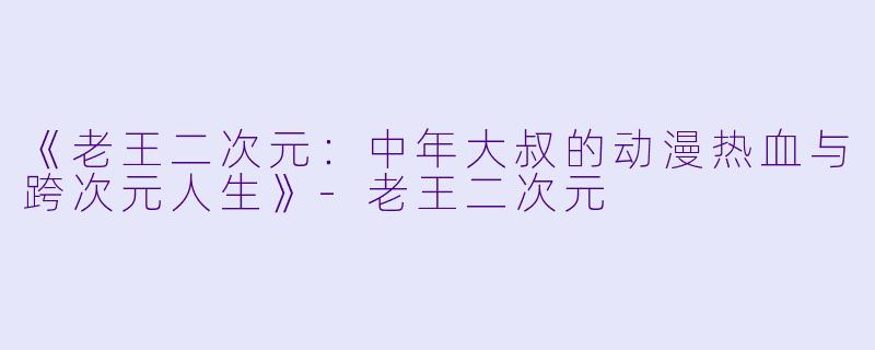 《老王二次元：中年大叔的动漫热血与跨次元人生》-老王二次元