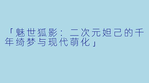 「魅世狐影：二次元妲己的千年绮梦与现代萌化」