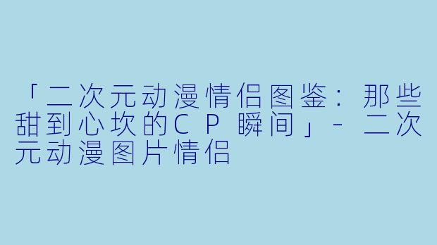 「二次元动漫情侣图鉴：那些甜到心坎的CP瞬间」-二次元动漫图片情侣