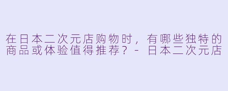 在日本二次元店购物时，有哪些独特的商品或体验值得推荐？-日本二次元店