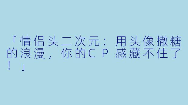 「情侣头二次元：用头像撒糖的浪漫，你的CP感藏不住了！」