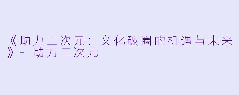 《助力二次元：文化破圈的机遇与未来》-助力二次元