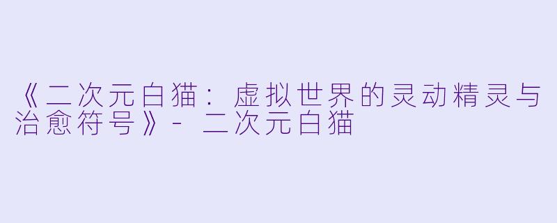 《二次元白猫:虚拟世界的灵动精灵与治愈符号》