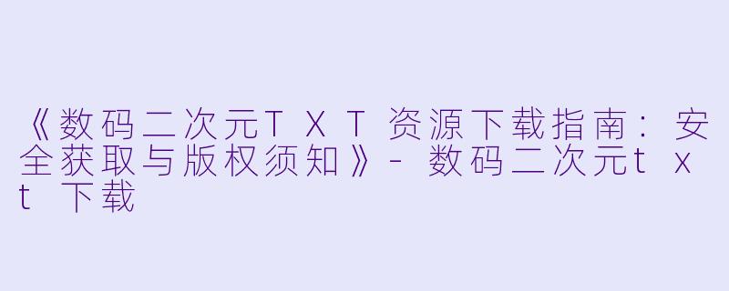 《数码二次元TXT资源下载指南：安全获取与版权须知》-数码二次元txt下载