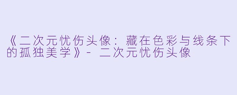 《二次元忧伤头像：藏在色彩与线条下的孤独美学》-二次元忧伤头像