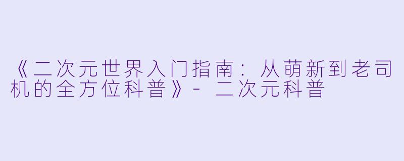 《二次元世界入门指南：从萌新到老司机的全方位科普》-二次元科普