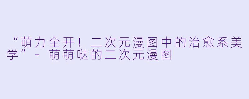 “萌力全开！二次元漫图中的治愈系美学”-萌萌哒的二次元漫图