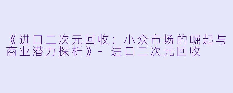 《进口二次元回收：小众市场的崛起与商业潜力探析》-进口二次元回收