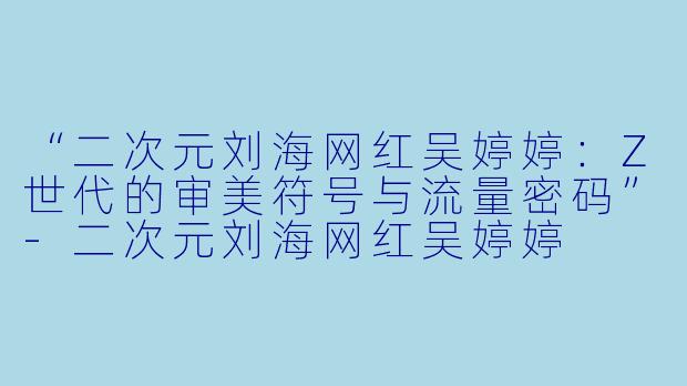 “二次元刘海网红吴婷婷：Z世代的审美符号与流量密码”-二次元刘海网红吴婷婷