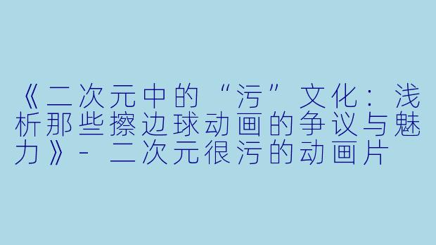 《二次元中的“污”文化：浅析那些擦边球动画的争议与魅力》-二次元很污的动画片
