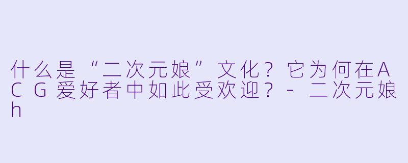 什么是“二次元娘”文化？它为何在ACG爱好者中如此受欢迎？-二次元娘h