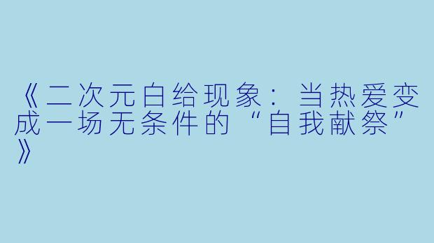 《二次元白给现象：当热爱变成一场无条件的“自我献祭”》