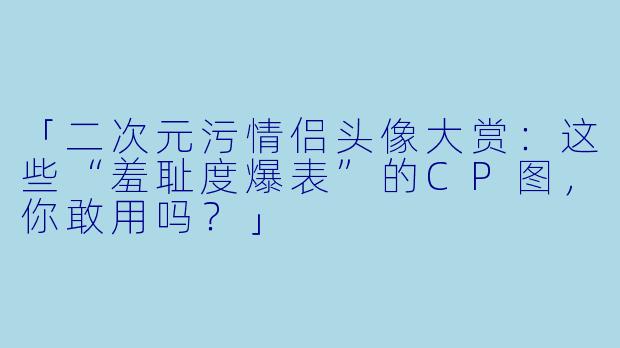 「二次元污情侣头像大赏：这些“羞耻度爆表”的CP图，你敢用吗？」