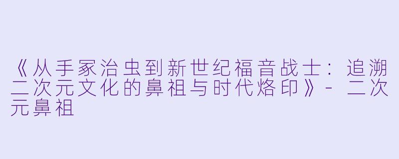 《从手冢治虫到新世纪福音战士：追溯二次元文化的鼻祖与时代烙印》-二次元鼻祖