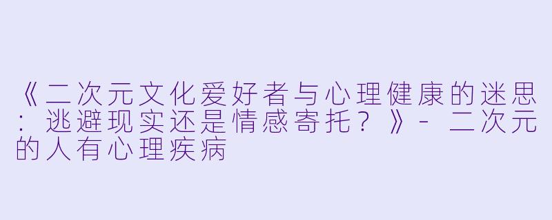 《二次元文化爱好者与心理健康的迷思：逃避现实还是情感寄托？》-二次元的人有心理疾病