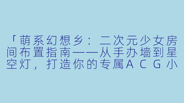 「萌系幻想乡：二次元少女房间布置指南——从手办墙到星空灯，打造你的专属ACG小宇宙」-二次元少女房间布置
