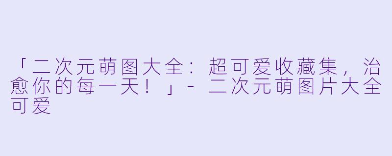 「二次元萌图大全：超可爱收藏集，治愈你的每一天！」-二次元萌图片大全可爱
