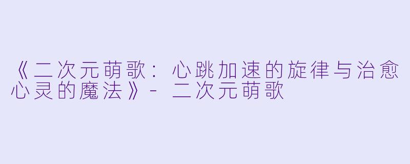 《二次元萌歌：心跳加速的旋律与治愈心灵的魔法》-二次元萌歌