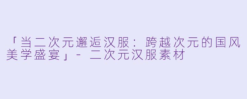 「当二次元邂逅汉服：跨越次元的国风美学盛宴」-二次元汉服素材