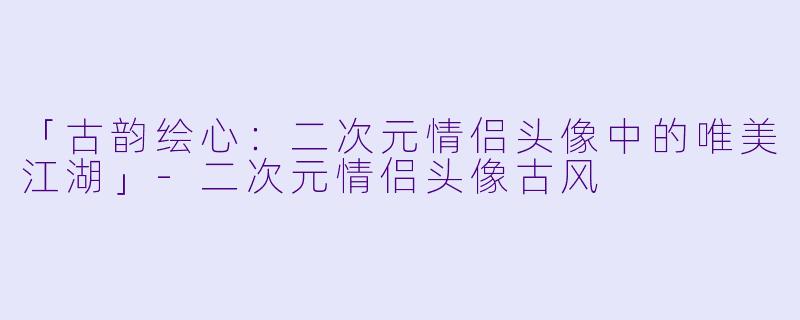 「古韵绘心：二次元情侣头像中的唯美江湖」-二次元情侣头像古风