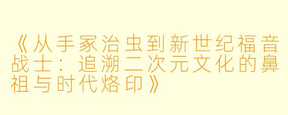 《从手冢治虫到新世纪福音战士：追溯二次元文化的鼻祖与时代烙印》