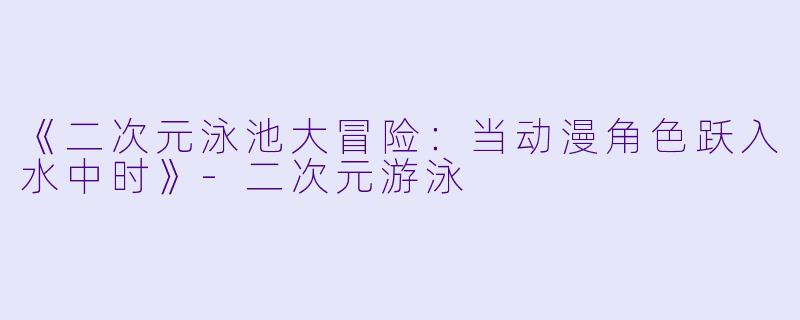 《二次元泳池大冒险：当动漫角色跃入水中时》-二次元游泳