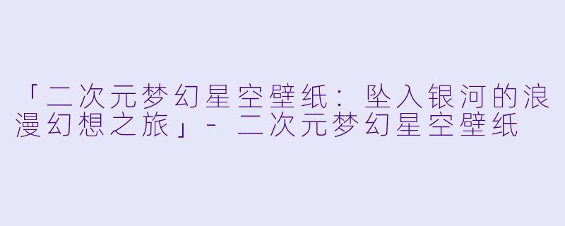 「二次元梦幻星空壁纸:坠入银河的浪漫幻想之旅」