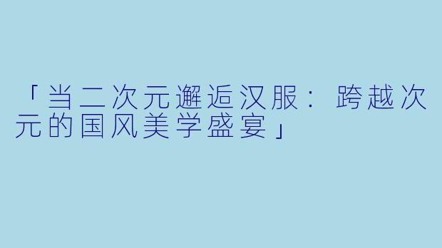 「当二次元邂逅汉服：跨越次元的国风美学盛宴」
