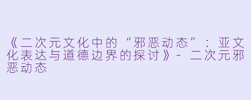 《二次元文化中的“邪恶动态”：亚文化表达与道德边界的探讨》-二次元邪恶动态