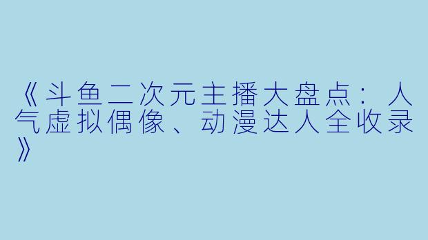 《斗鱼二次元主播大盘点：人气虚拟偶像、动漫达人全收录》