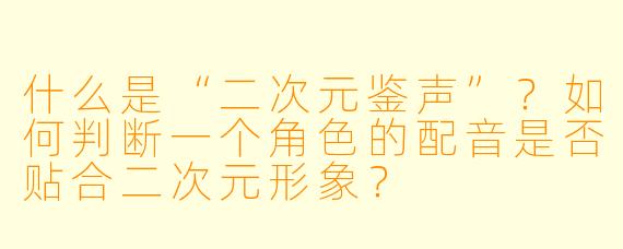 什么是“二次元鉴声”?如何判断一个角色的配音是否贴合二次元形象?