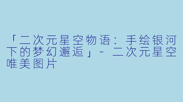 「二次元星空物语：手绘银河下的梦幻邂逅」-二次元星空唯美图片