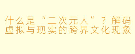 什么是“二次元人”？解码虚拟与现实的跨界文化现象