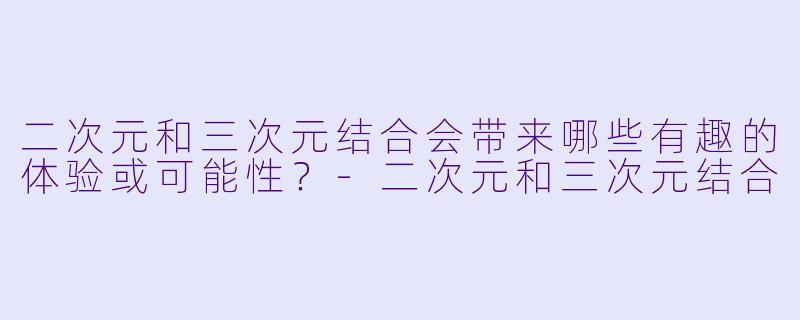 二次元和三次元结合会带来哪些有趣的体验或可能性？-二次元和三次元结合