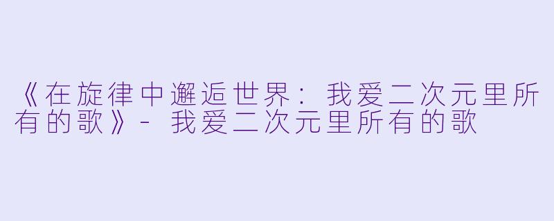 《在旋律中邂逅世界：我爱二次元里所有的歌》-我爱二次元里所有的歌
