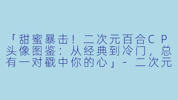 「甜蜜暴击！二次元百合CP头像图鉴：从经典到冷门，总有一对戳中你的心」-二次元百合cp头像