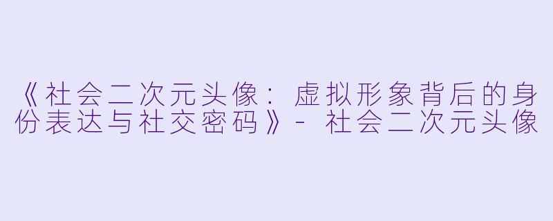 《社会二次元头像:虚拟形象背后的身份表达与社交密码》