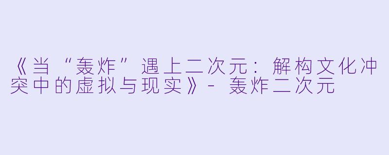 《当“轰炸”遇上二次元：解构文化冲突中的虚拟与现实》-轰炸二次元