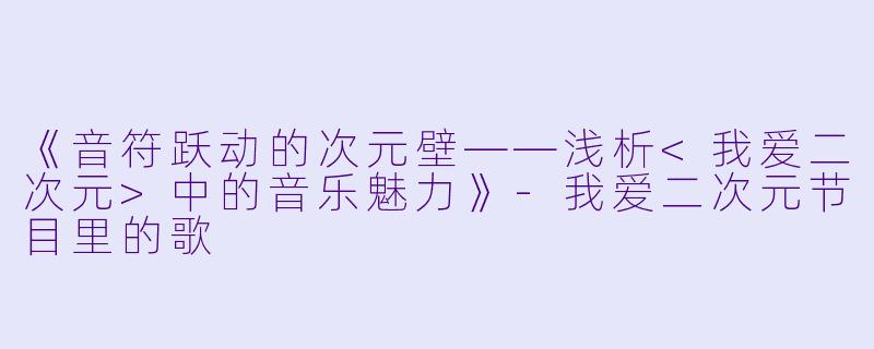 《音符跃动的次元壁——浅析<我爱二次元>中的音乐魅力》-我爱二次元节目里的歌