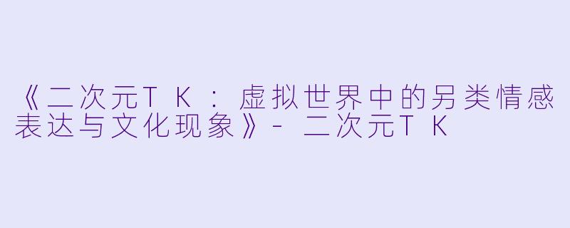 《二次元TK:虚拟世界中的另类情感表达与文化现象》