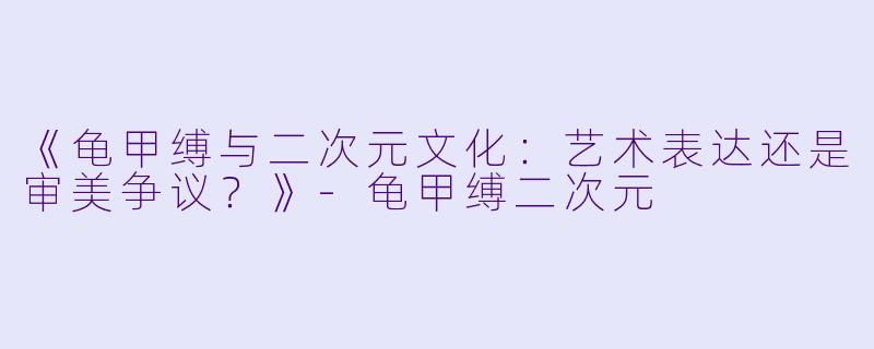 《龟甲缚与二次元文化:艺术表达还是审美争议?》