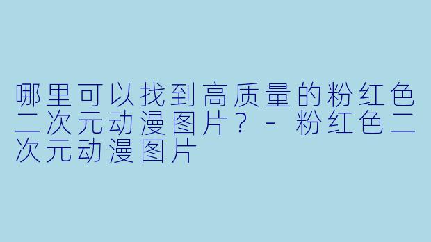 哪里可以找到高质量的粉红色二次元动漫图片？-粉红色二次元动漫图片