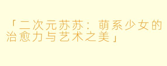 「二次元苏苏：萌系少女的治愈力与艺术之美」