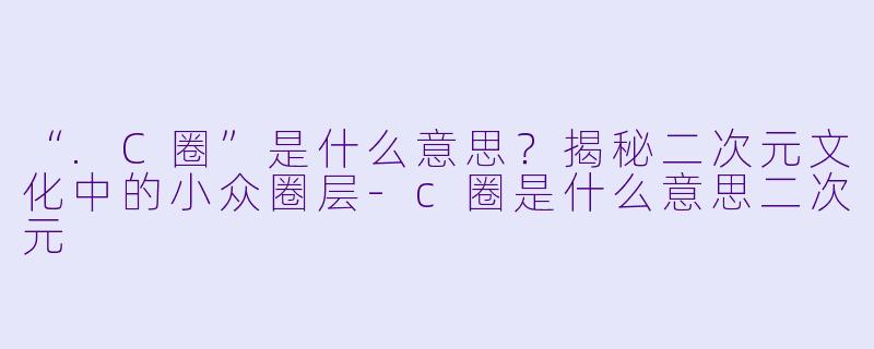“.C圈”是什么意思？揭秘二次元文化中的小众圈层-c圈是什么意思二次元